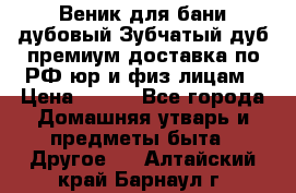 Веник для бани дубовый Зубчатый дуб премиум доставка по РФ юр и физ лицам › Цена ­ 100 - Все города Домашняя утварь и предметы быта » Другое   . Алтайский край,Барнаул г.